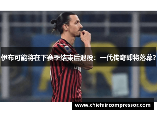 伊布可能将在下赛季结束后退役：一代传奇即将落幕？
