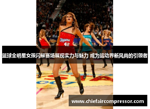 篮球全明星女孩闪耀赛场展现实力与魅力 成为运动界新风尚的引领者