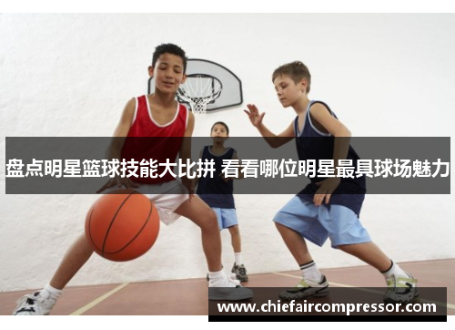 盘点明星篮球技能大比拼 看看哪位明星最具球场魅力