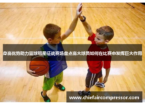 身高优势助力篮球明星征战赛场盘点高大球员如何在比赛中发挥巨大作用