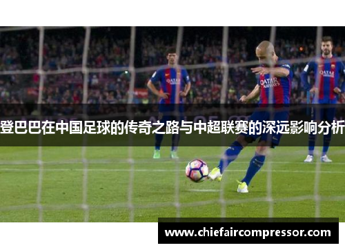 登巴巴在中国足球的传奇之路与中超联赛的深远影响分析