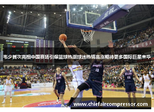 韦少首次亮相中国赛场引爆篮球热潮球迷热情高涨期待更多国际巨星来华
